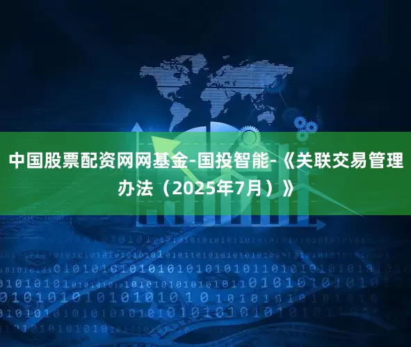 中国股票配资网网基金-国投智能-《关联交易管理办法（2025年7月）》